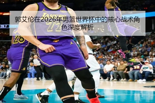 郭艾伦在2026年男篮世界杯中的核心战术角色深度解析 | LEYU SPORTS